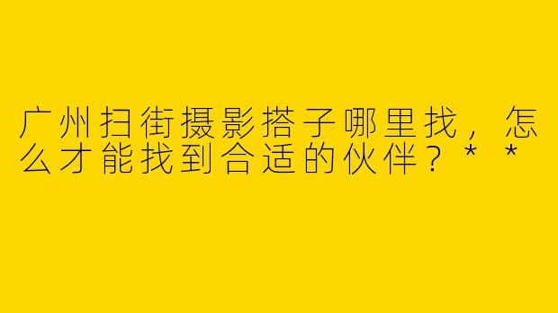 广州扫街摄影搭子哪里找,怎么才能找到合适的伙伴?**