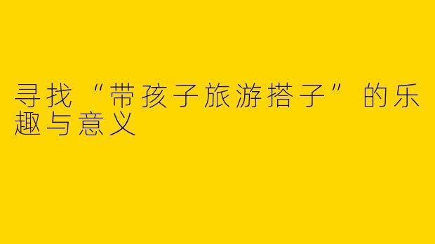 寻找“带孩子旅游搭子”的乐趣与意义