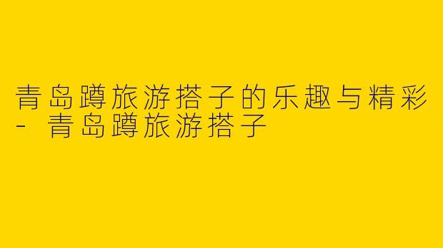 青岛蹲旅游搭子的乐趣与精彩-青岛蹲旅游搭子