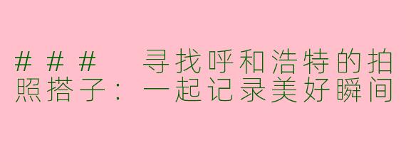 ### 寻找呼和浩特的拍照搭子:一起记录美好瞬间
