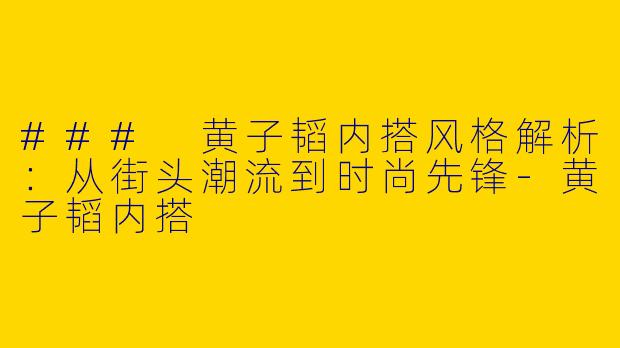 ### 黄子韬内搭风格解析：从街头潮流到时尚先锋-黄子韬内搭