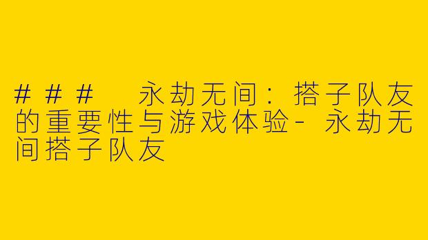 ### 永劫无间：搭子队友的重要性与游戏体验-永劫无间搭子队友
