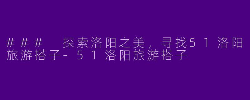 ### 探索洛阳之美,寻找51洛阳旅游搭子