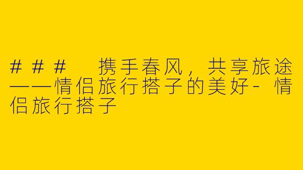 ### 携手春风，共享旅途——情侣旅行搭子的美好-情侣旅行搭子