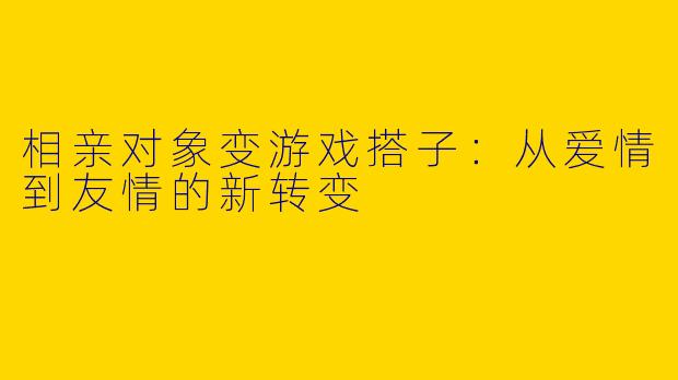 相亲对象变游戏搭子：从爱情到友情的新转变