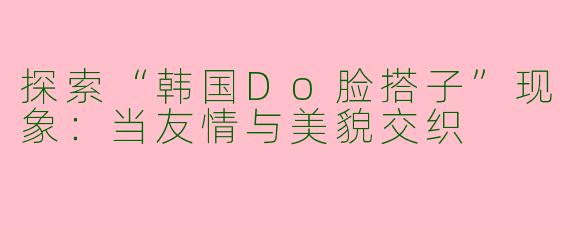 探索“韩国Do脸搭子”现象：当友情与美貌交织
