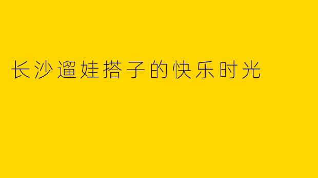 长沙遛娃搭子的快乐时光