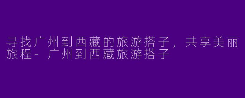 寻找广州到西藏的旅游搭子，共享美丽旅程-广州到西藏旅游搭子