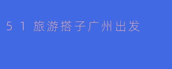 ### 和“51旅游搭子”一起开启广州出发的假期之旅