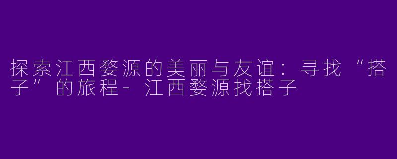 探索江西婺源的美丽与友谊：寻找“搭子”的旅程-江西婺源找搭子