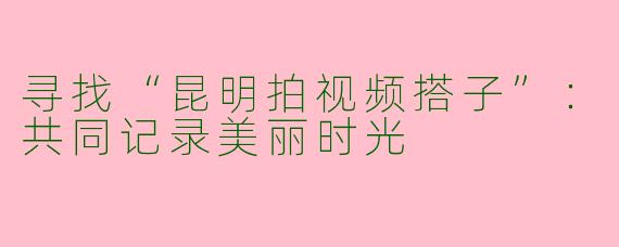 寻找“昆明拍视频搭子”：共同记录美丽时光