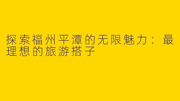 探索福州平潭的无限魅力：最理想的旅游搭子