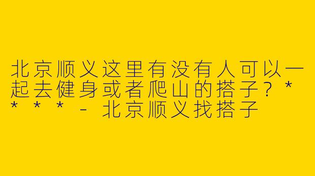 北京顺义这里有没有人可以一起去健身或者爬山的搭子？****