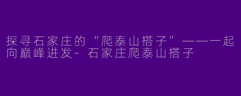 探寻石家庄的“爬泰山搭子”——一起向巅峰进发-石家庄爬泰山搭子