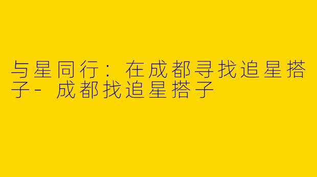 与星同行：在成都寻找追星搭子-成都找追星搭子