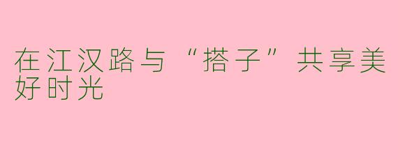 在江汉路与“搭子”共享美好时光
