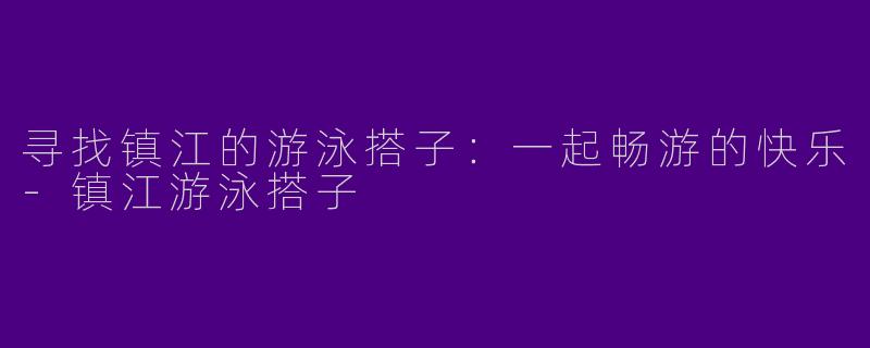 寻找镇江的游泳搭子：一起畅游的快乐-镇江游泳搭子