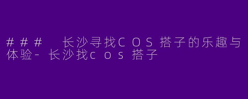 ### 长沙寻找COS搭子的乐趣与体验-长沙找cos搭子