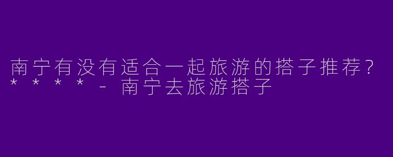 南宁有没有适合一起旅游的搭子推荐?****