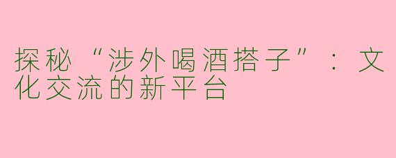 探秘“涉外喝酒搭子”：文化交流的新平台