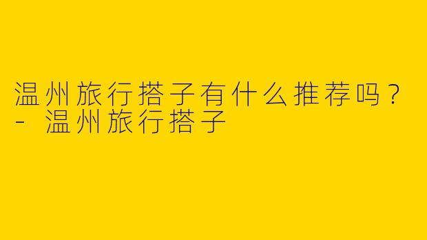 温州旅行搭子有什么推荐吗？