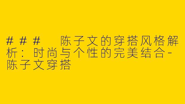 ### 陈子文的穿搭风格解析：时尚与个性的完美结合-陈子文穿搭
