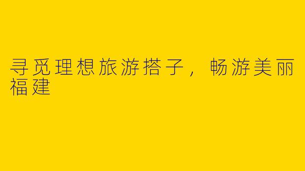 寻觅理想旅游搭子，畅游美丽福建