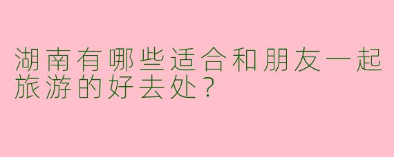 湖南有哪些适合和朋友一起旅游的好去处?