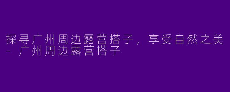 探寻广州周边露营搭子，享受自然之美-广州周边露营搭子