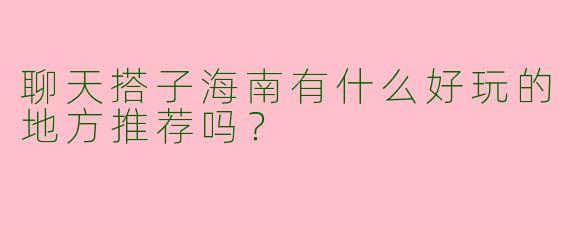 聊天搭子海南有什么好玩的地方推荐吗?