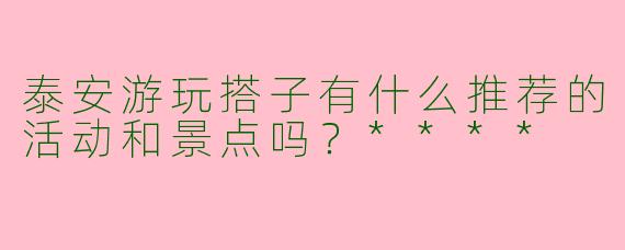泰安游玩搭子有什么推荐的活动和景点吗?****