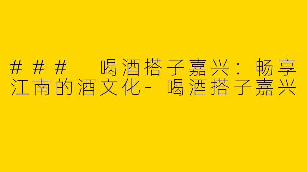 ### 喝酒搭子嘉兴:畅享江南的酒文化