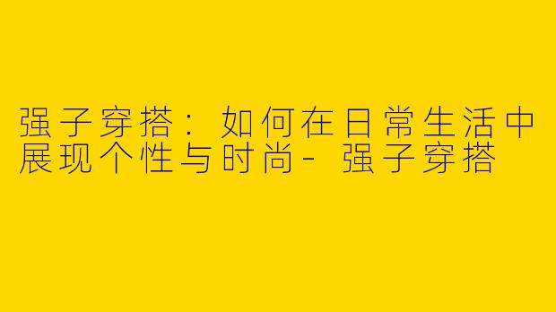 强子穿搭：如何在日常生活中展现个性与时尚-强子穿搭
