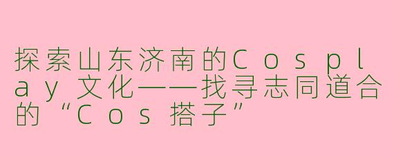 探索山东济南的Cosplay文化——找寻志同道合的“Cos搭子”