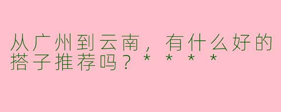 从广州到云南，有什么好的搭子推荐吗？****