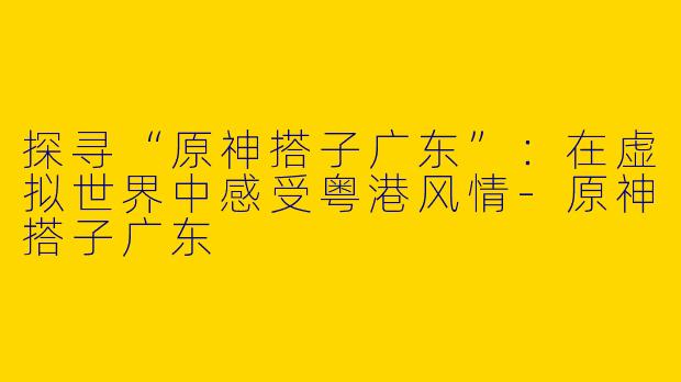 探寻“原神搭子广东”：在虚拟世界中感受粤港风情-原神搭子广东