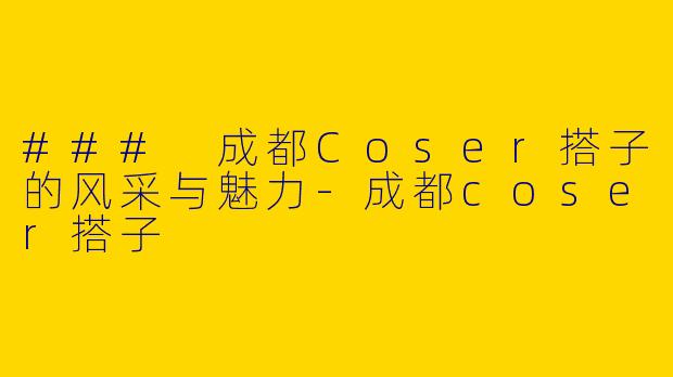 ### 成都Coser搭子的风采与魅力-成都coser搭子