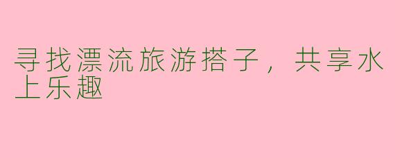 寻找漂流旅游搭子，共享水上乐趣