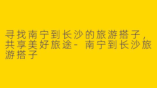 寻找南宁到长沙的旅游搭子，共享美好旅途
