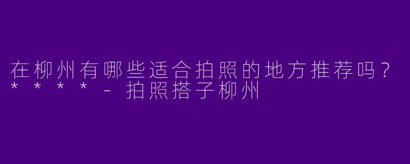 在柳州有哪些适合拍照的地方推荐吗?****