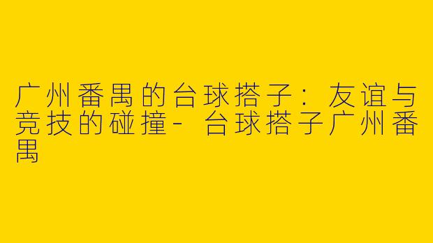 广州番禺的台球搭子：友谊与竞技的碰撞-台球搭子广州番禺