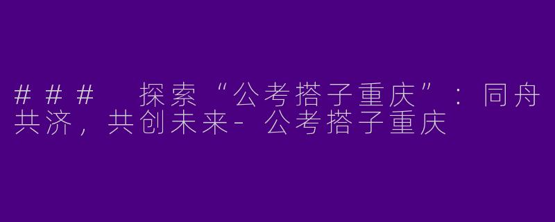 ### 探索“公考搭子重庆”：同舟共济，共创未来