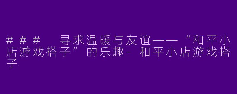 ### 寻求温暖与友谊——“和平小店游戏搭子”的乐趣-和平小店游戏搭子