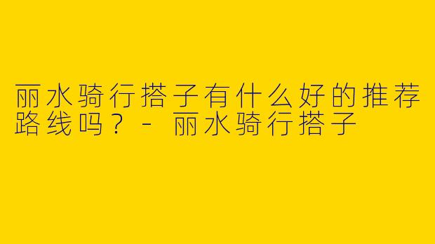 丽水骑行搭子有什么好的推荐路线吗?