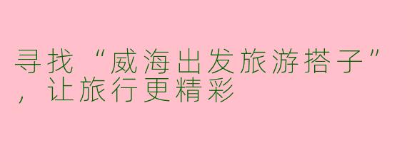 寻找“威海出发旅游搭子”，让旅行更精彩