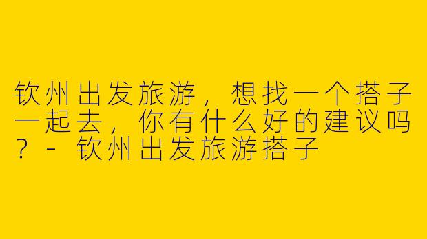 钦州出发旅游，想找一个搭子一起去，你有什么好的建议吗？