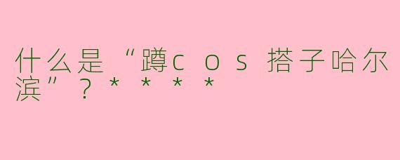 什么是“蹲cos搭子哈尔滨”?****
