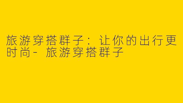 旅游穿搭群子:让你的出行更时尚
