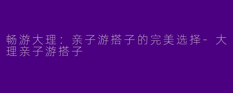畅游大理：亲子游搭子的完美选择