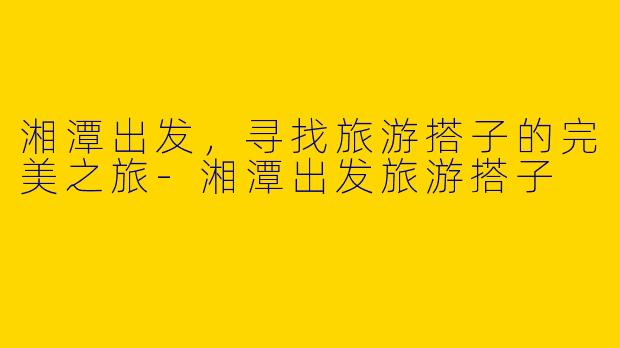 湘潭出发,寻找旅游搭子的完美之旅